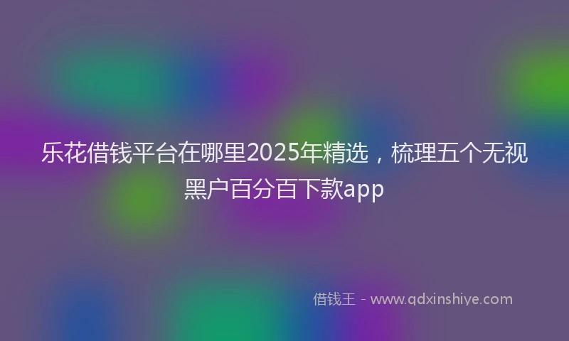 乐花借钱平台在哪里2025年精选，梳理五个无视黑户百分百下款app