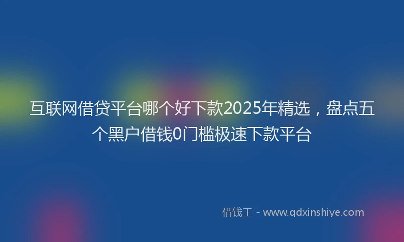 互联网借贷平台哪个好下款2025年精选，盘点五个黑户借钱0门槛极速下款平台