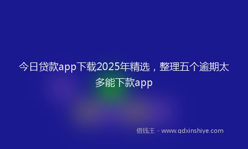 今日贷款app下载2025年精选，整理五个逾期太多能下款app