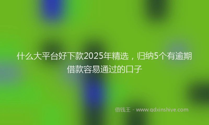 什么大平台好下款2025年精选，归纳5个有逾期借款容易通过的口子