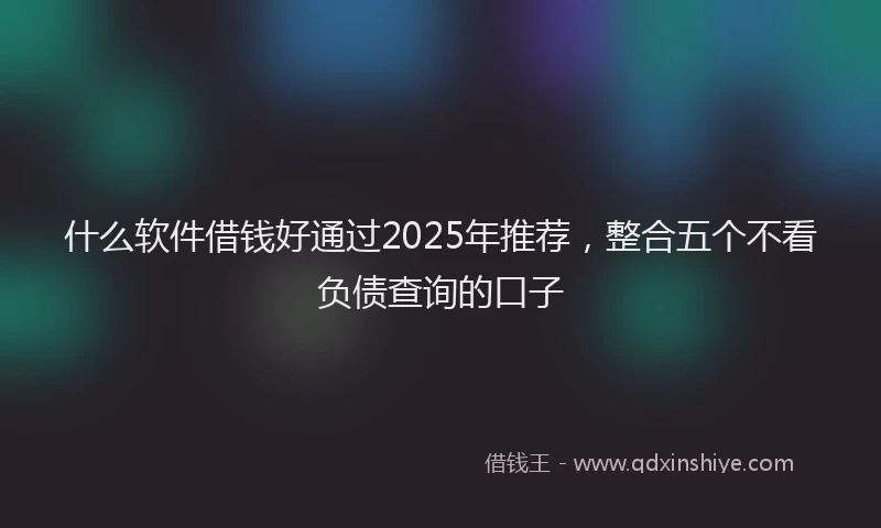 什么软件借钱好通过2025年推荐，整合五个不看负债查询的口子
