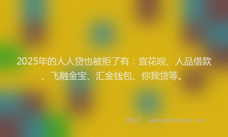 2025年的人人贷也被拒了有：宜花呗、人品借款、飞融金宝、汇金钱包、你我贷等。