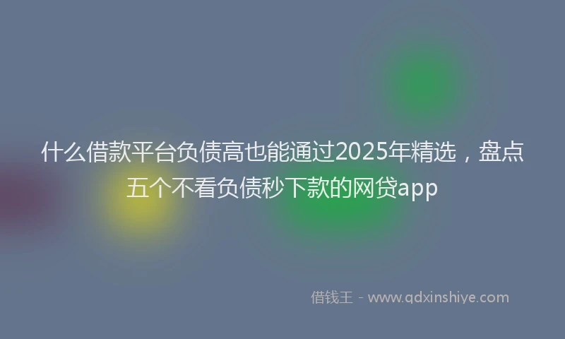 什么借款平台负债高也能通过2025年精选,盘点五个不看负债秒下款的网贷app