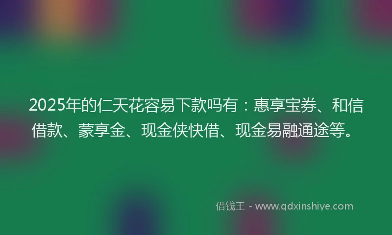 2025年的仁天花容易下款吗有：惠享宝券、和信借款、蒙享金、现金侠快借、现金易融通途等。