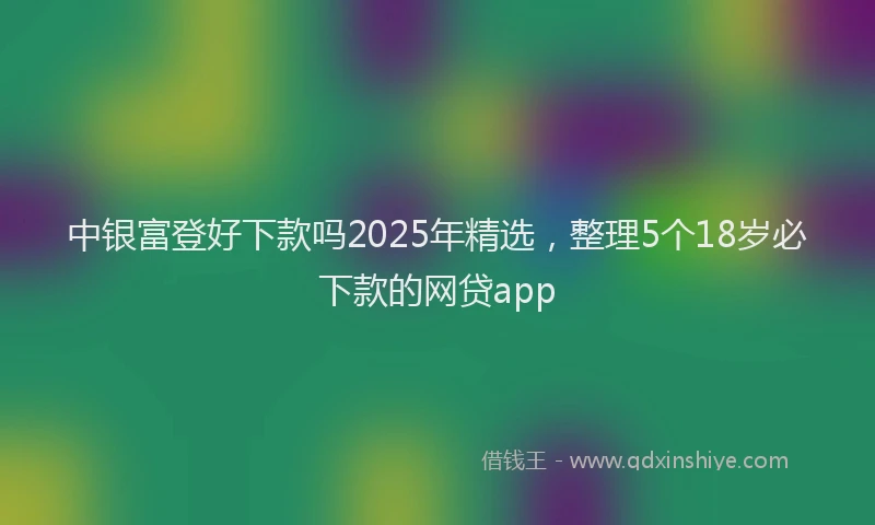 中银富登好下款吗2025年精选，整理5个18岁必下款的网贷app