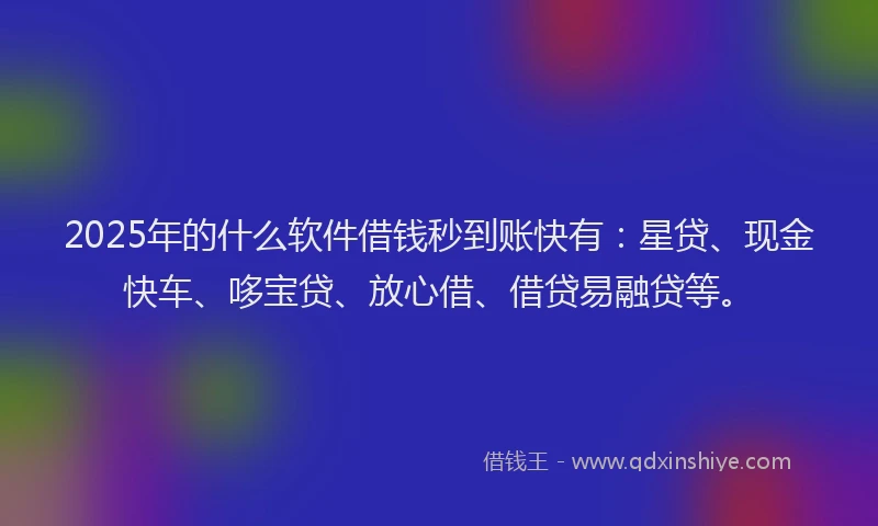 2025年的什么软件借钱秒到账快有：星贷、现金快车、哆宝贷、放心借、借贷易融贷等。
