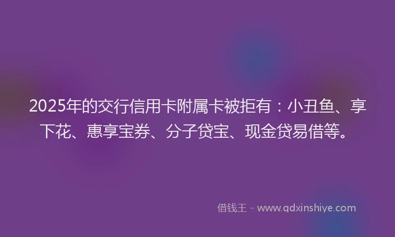 2025年的交行信用卡附属卡被拒有：小丑鱼、享下花、惠享宝券、分子贷宝、现金贷易借等。