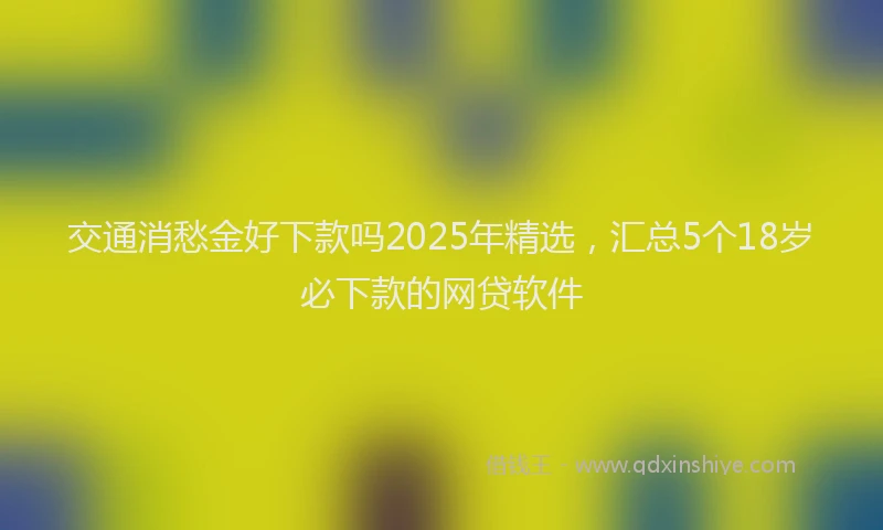 交通消愁金好下款吗2025年精选，汇总5个18岁必下款的网贷软件