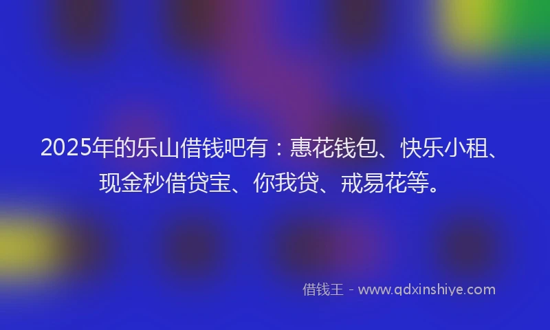 2025年的乐山借钱吧有：惠花钱包、快乐小租、现金秒借贷宝、你我贷、戒易花等。