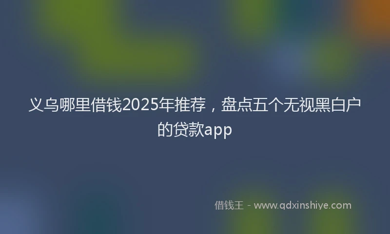 义乌哪里借钱2025年推荐,盘点五个无视黑白户的贷款app