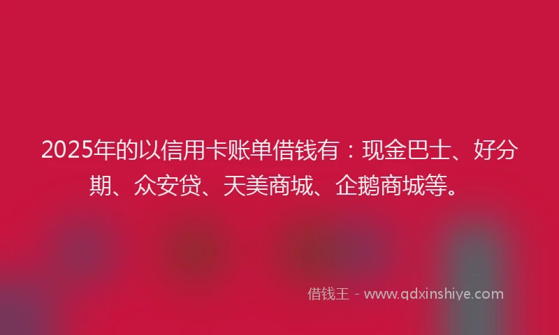2025年的以信用卡账单借钱有：现金巴士、好分期、众安贷、天美商城、企鹅商城等。