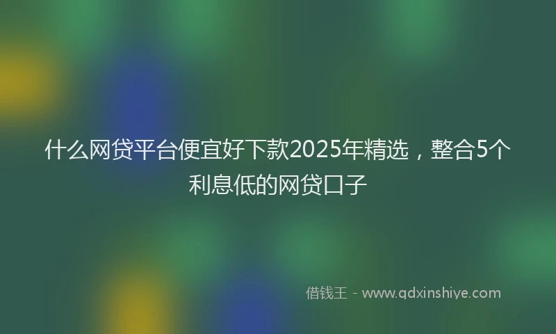 什么网贷平台便宜好下款2025年精选，整合5个利息低的网贷口子