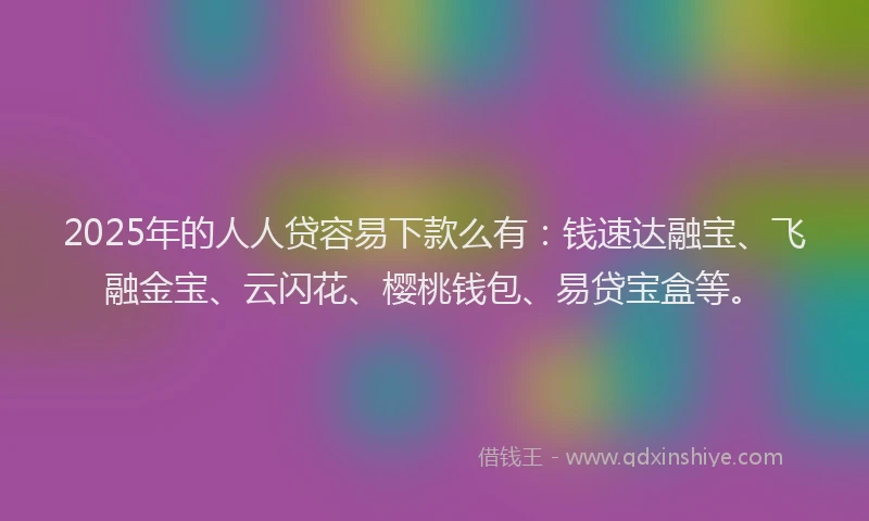 2025年的人人贷容易下款么有：钱速达融宝、飞融金宝、云闪花、樱桃钱包、易贷宝盒等。