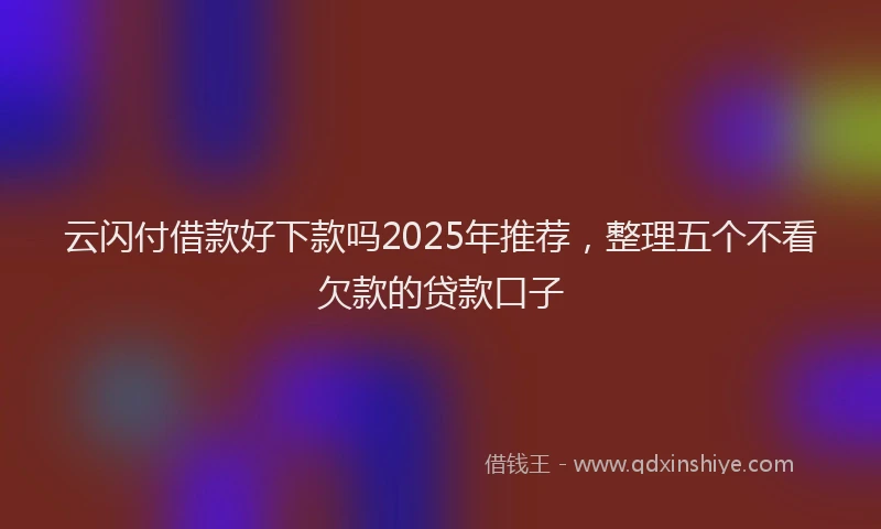 云闪付借款好下款吗2025年推荐，整理五个不看欠款的贷款口子