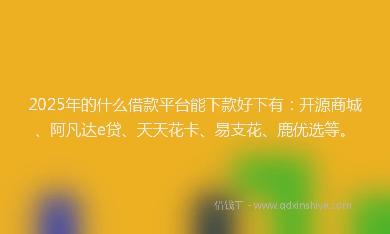2025年的什么借款平台能下款好下有：开源商城、阿凡达e贷、天天花卡、易支花、鹿优选等。
