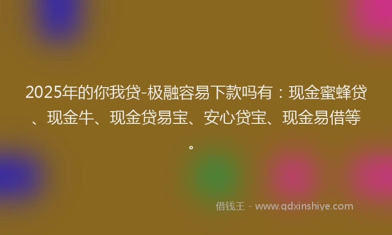 2025年的你我贷-极融容易下款吗有：现金蜜蜂贷、现金牛、现金贷易宝、安心贷宝、现金易借等。