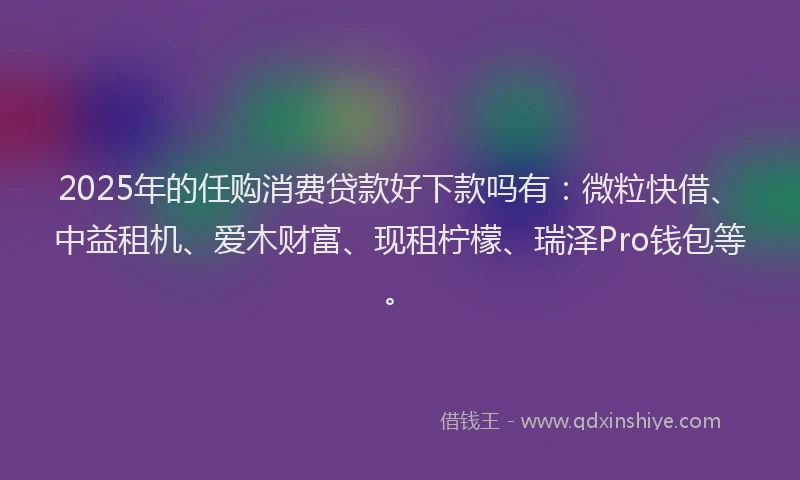 2025年的任购消费贷款好下款吗有：微粒快借、中益租机、爱木财富、现租柠檬、瑞泽Pro钱包等。