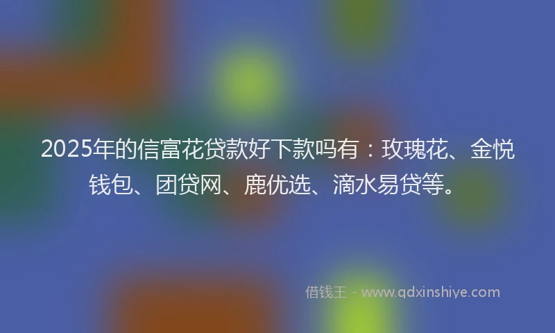 2025年的信富花贷款好下款吗有：玫瑰花、金悦钱包、团贷网、鹿优选、滴水易贷等。
