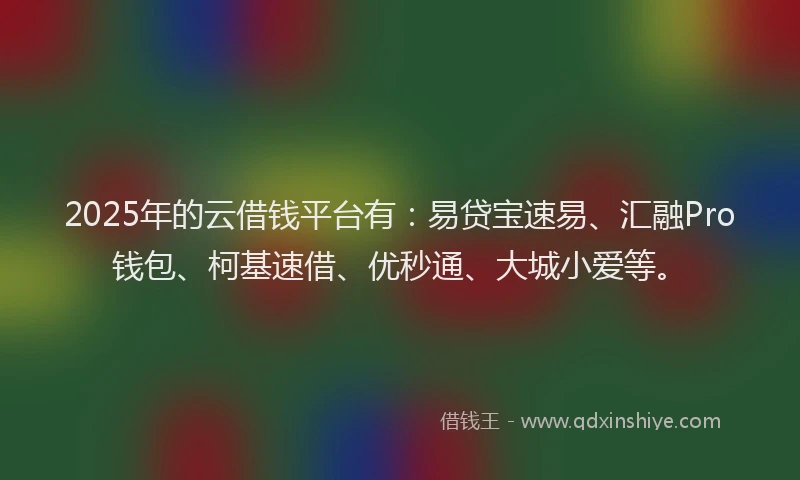 2025年的云借钱平台有：易贷宝速易、汇融Pro钱包、柯基速借、优秒通、大城小爱等。