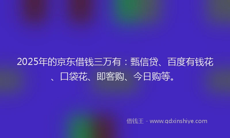 2025年的京东借钱三万有：甄信贷、百度有钱花、口袋花、即客购、今日购等。
