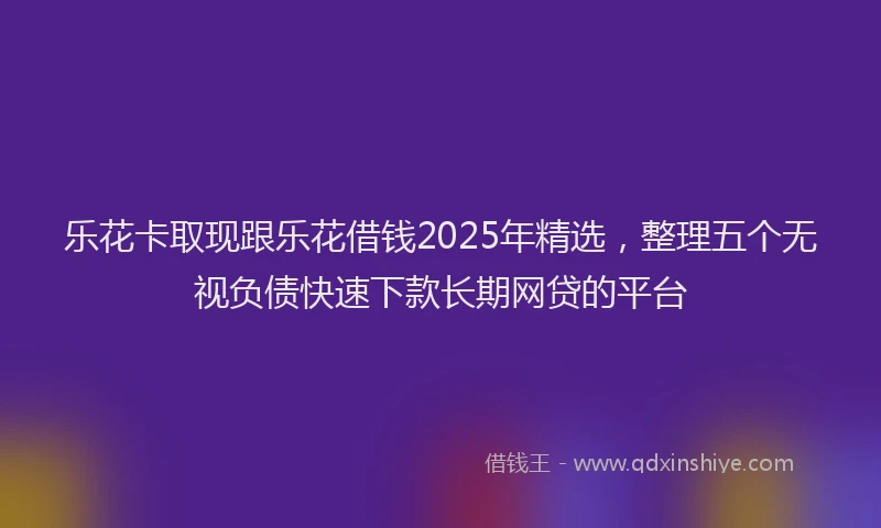乐花卡取现跟乐花借钱2025年精选，整理五个无视负债快速下款长期网贷的平台