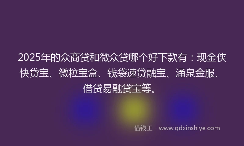 2025年的众商贷和微众贷哪个好下款有：现金侠快贷宝、微粒宝盒、钱袋速贷融宝、涌泉金服、借贷易融贷宝等。