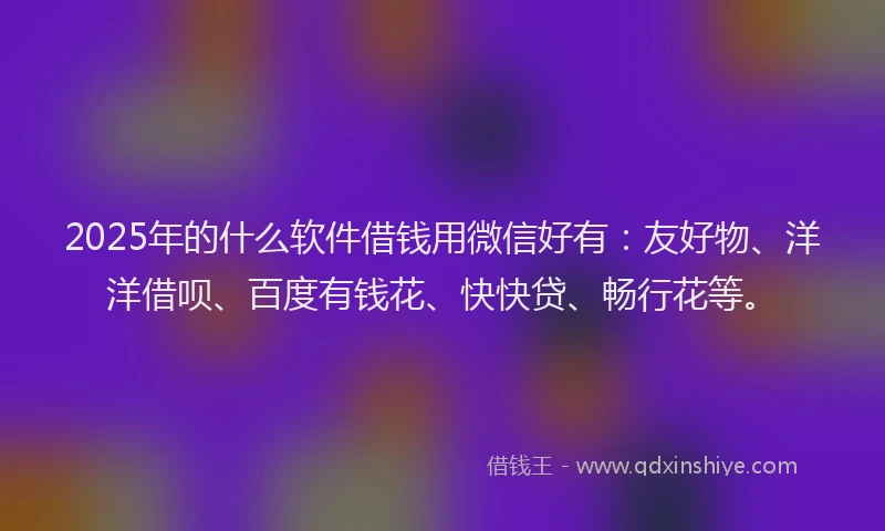 2025年的什么软件借钱用微信好有：友好物、洋洋借呗、百度有钱花、快快贷、畅行花等。