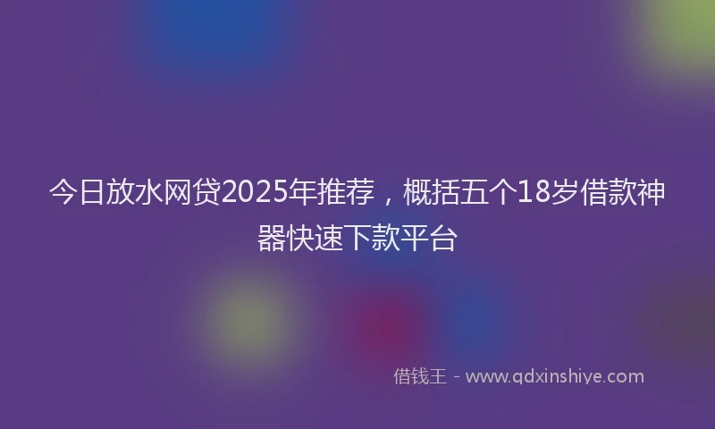 今日放水网贷2025年推荐，概括五个18岁借款神器快速下款平台