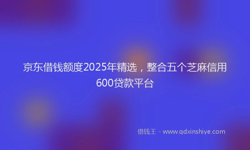 京东借钱额度2025年精选，整合五个芝麻信用600贷款平台