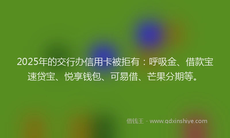 2025年的交行办信用卡被拒有：呼吸金、借款宝速贷宝、悦享钱包、可易借、芒果分期等。