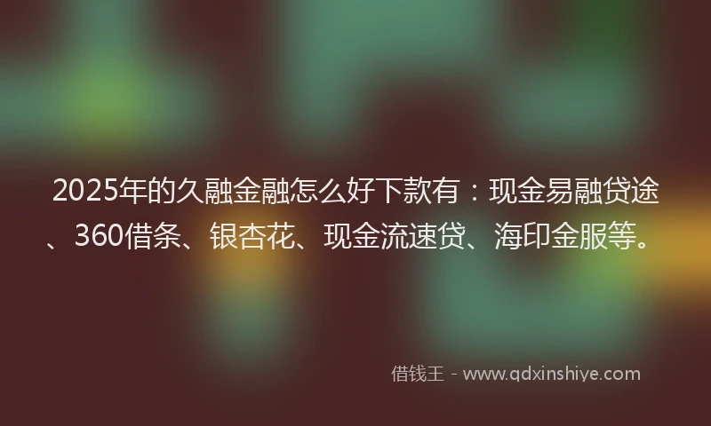 2025年的久融金融怎么好下款有：现金易融贷途、360借条、银杏花、现金流速贷、海印金服等。