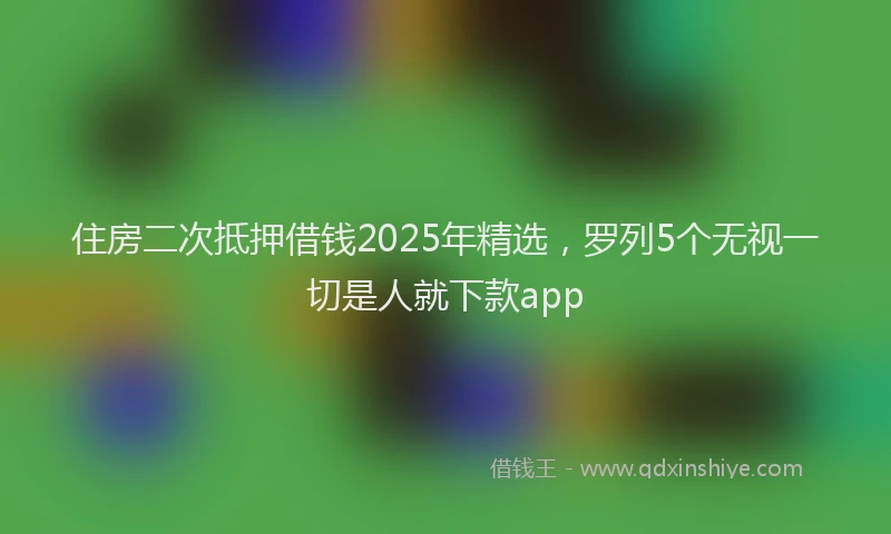 住房二次抵押借钱2025年精选，罗列5个无视一切是人就下款app