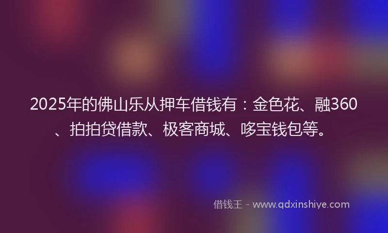 2025年的佛山乐从押车借钱有：金色花、融360、拍拍贷借款、极客商城、哆宝钱包等。