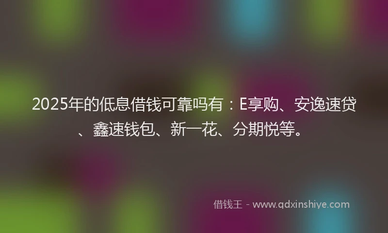 2025年的低息借钱可靠吗有:E享购、安逸速贷、鑫速钱包、新一花、分期悦等。