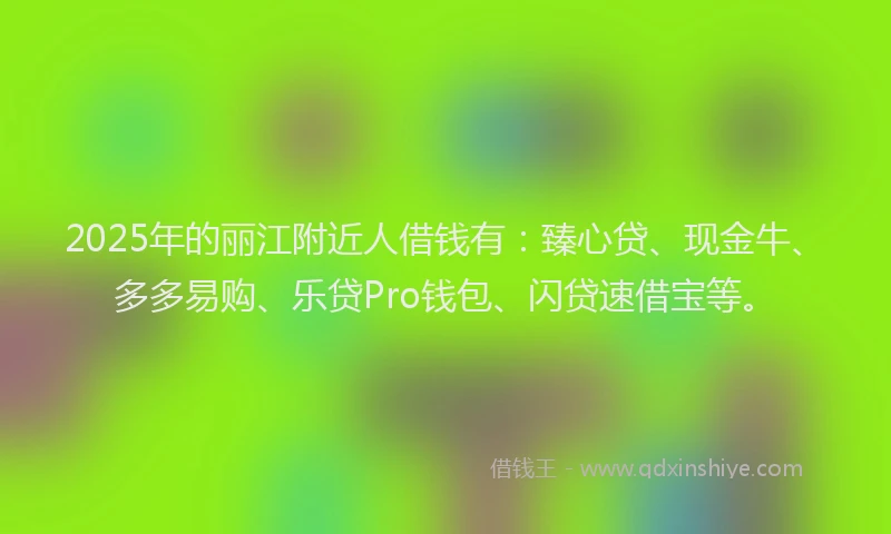2025年的丽江附近人借钱有:臻心贷、现金牛、多多易购、乐贷Pro钱包、闪贷速借宝等。