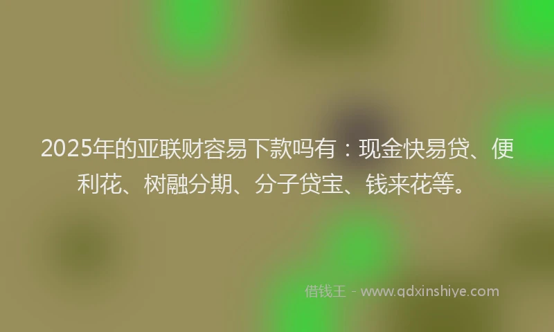 2025年的亚联财容易下款吗有：现金快易贷、便利花、树融分期、分子贷宝、钱来花等。