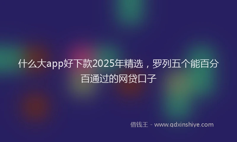 什么大app好下款2025年精选，罗列五个能百分百通过的网贷口子
