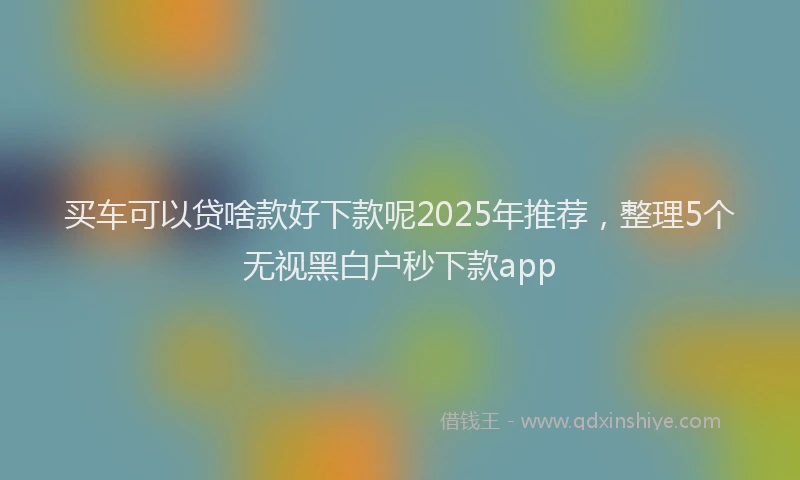 买车可以贷啥款好下款呢2025年推荐，整理5个无视黑白户秒下款app