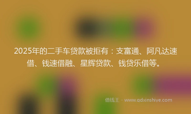 2025年的二手车贷款被拒有：支富通、阿凡达速借、钱速借融、星辉贷款、钱贷乐借等。