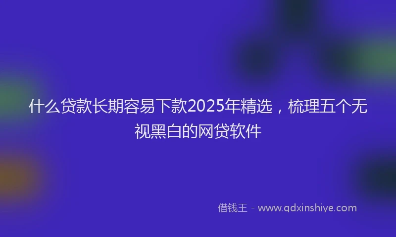 什么贷款长期容易下款2025年精选，梳理五个无视黑白的网贷软件