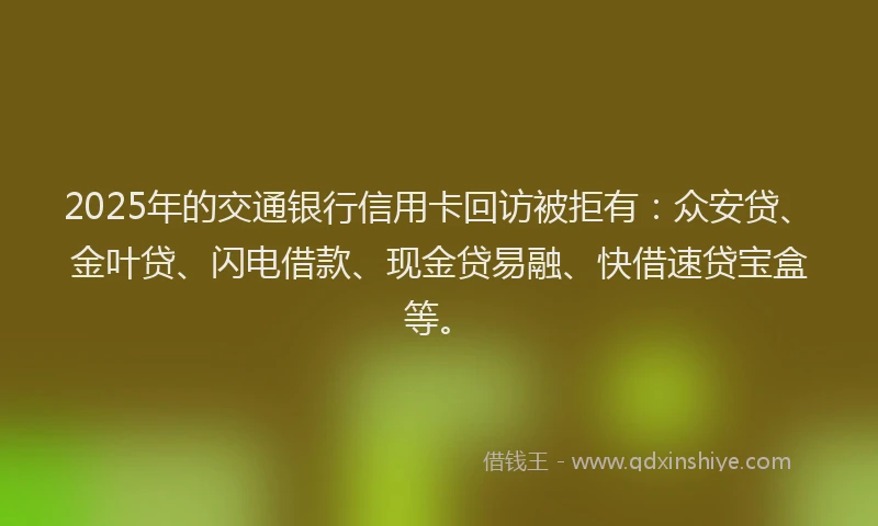 2025年的交通银行信用卡回访被拒有：众安贷、金叶贷、闪电借款、现金贷易融、快借速贷宝盒等。