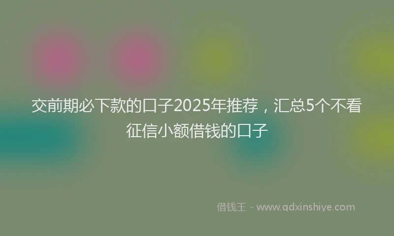 交前期必下款的口子2025年推荐，汇总5个不看征信小额借钱的口子