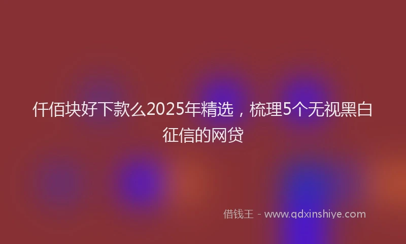仟佰块好下款么2025年精选，梳理5个无视黑白征信的网贷