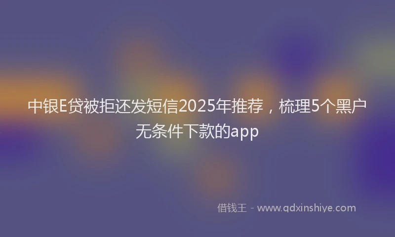 中银E贷被拒还发短信2025年推荐，梳理5个黑户无条件下款的app