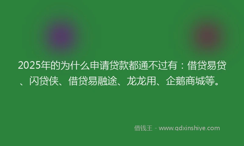 2025年的为什么申请贷款都通不过有：借贷易贷、闪贷侠、借贷易融途、龙龙用、企鹅商城等。