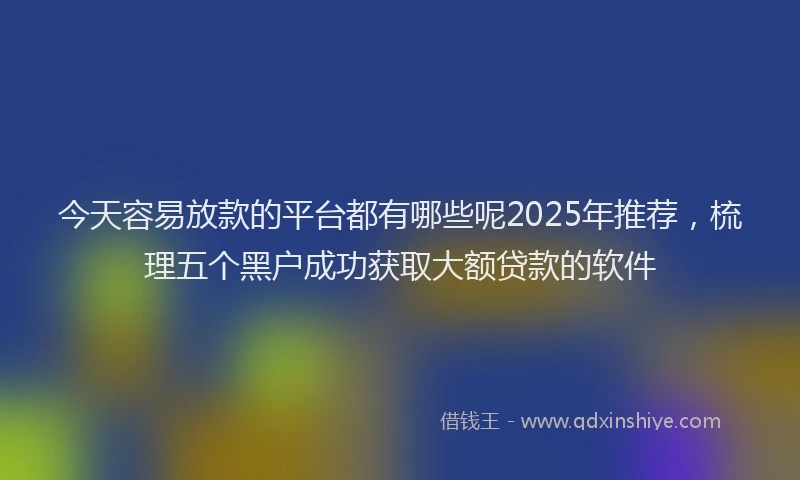 今天容易放款的平台都有哪些呢2025年推荐，梳理五个黑户成功获取大额贷款的软件
