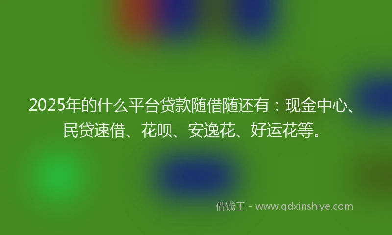 2025年的什么平台贷款随借随还有：现金中心、民贷速借、花呗、安逸花、好运花等。