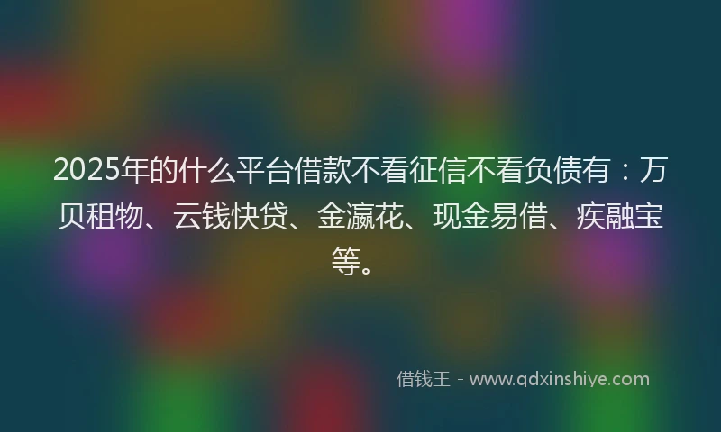 2025年的什么平台借款不看征信不看负债有：万贝租物、云钱快贷、金瀛花、现金易借、疾融宝等。