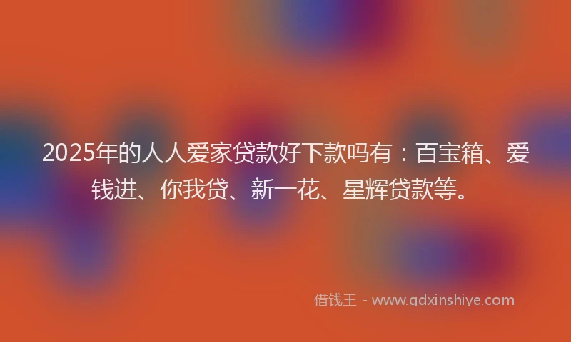 2025年的人人爱家贷款好下款吗有：百宝箱、爱钱进、你我贷、新一花、星辉贷款等。