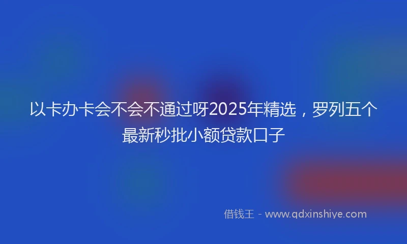 以卡办卡会不会不通过呀2025年精选，罗列五个最新秒批小额贷款口子